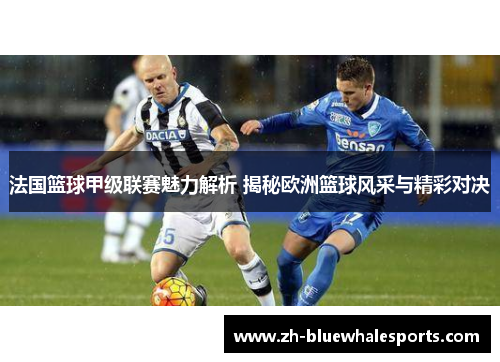 法国篮球甲级联赛魅力解析 揭秘欧洲篮球风采与精彩对决