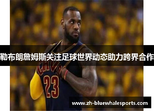 勒布朗詹姆斯关注足球世界动态助力跨界合作