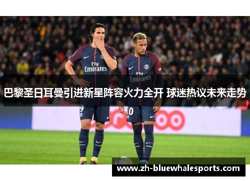 巴黎圣日耳曼引进新星阵容火力全开 球迷热议未来走势