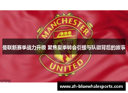 曼联新赛季战力升级 聚焦夏季转会引援与队徽背后的故事