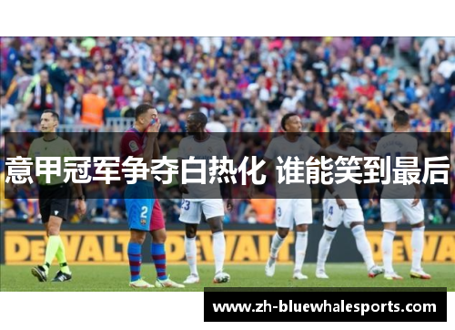 意甲冠军争夺白热化 谁能笑到最后